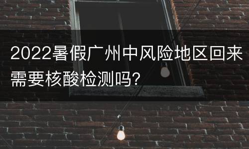 2022暑假广州中风险地区回来需要核酸检测吗？