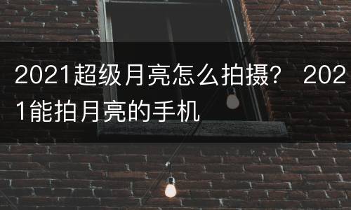 2021超级月亮怎么拍摄？ 2021能拍月亮的手机