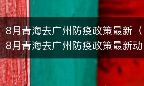 8月青海去广州防疫政策最新（8月青海去广州防疫政策最新动态）