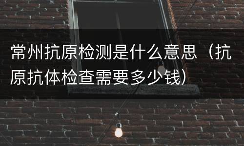 常州抗原检测是什么意思（抗原抗体检查需要多少钱）