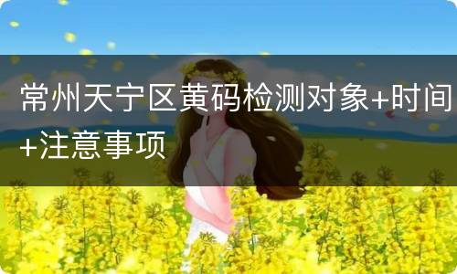 常州天宁区黄码检测对象+时间+注意事项