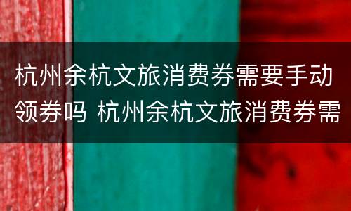 杭州余杭文旅消费券需要手动领券吗 杭州余杭文旅消费券需要手动领券吗现在