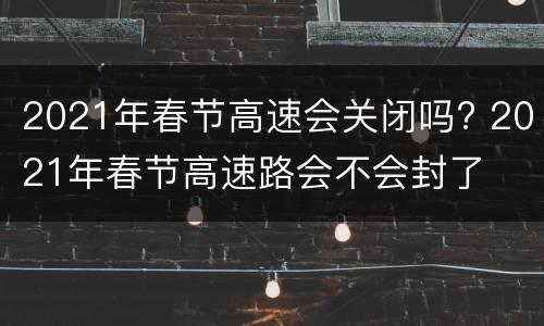2021年春节高速会关闭吗? 2021年春节高速路会不会封了
