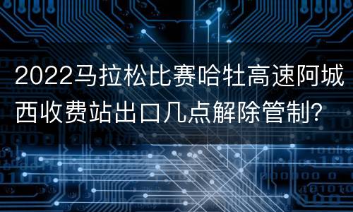 2022马拉松比赛哈牡高速阿城西收费站出口几点解除管制？