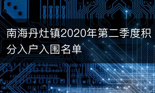 南海丹灶镇2020年第二季度积分入户入围名单