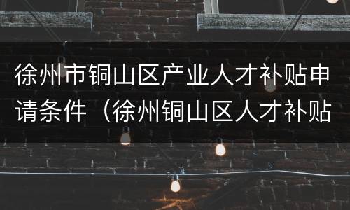徐州市铜山区产业人才补贴申请条件（徐州铜山区人才补贴政策）