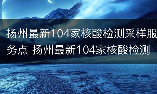 扬州最新104家核酸检测采样服务点 扬州最新104家核酸检测采样服务点电话