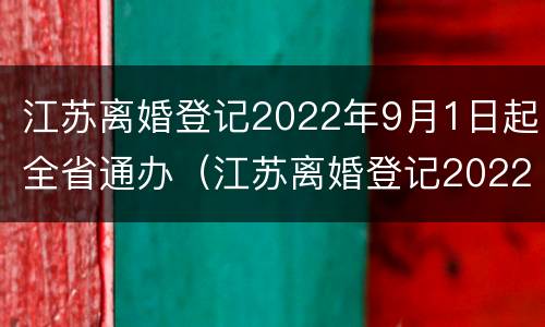 江苏离婚登记2022年9月1日起全省通办（江苏离婚登记2022年9月1日起全省通办吗）