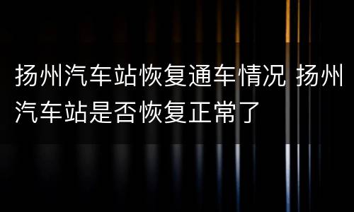 扬州汽车站恢复通车情况 扬州汽车站是否恢复正常了
