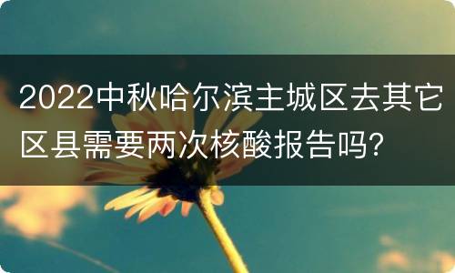 2022中秋哈尔滨主城区去其它区县需要两次核酸报告吗？