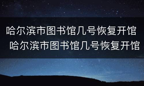 哈尔滨市图书馆几号恢复开馆 哈尔滨市图书馆几号恢复开馆的