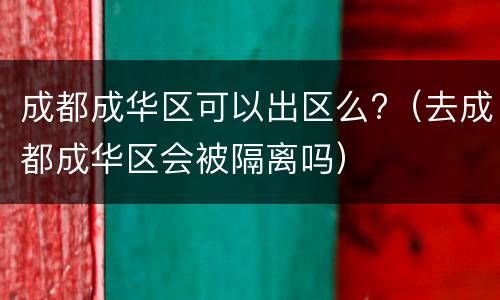 成都成华区可以出区么?（去成都成华区会被隔离吗）