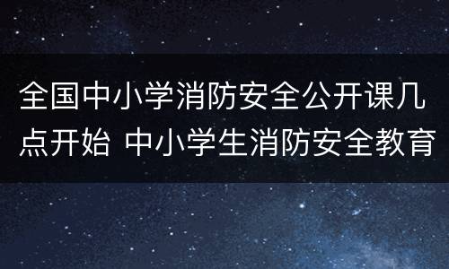 全国中小学消防安全公开课几点开始 中小学生消防安全教育公开课在哪里看