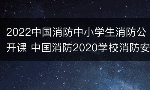 2022中国消防中小学生消防公开课 中国消防2020学校消防安全公开课