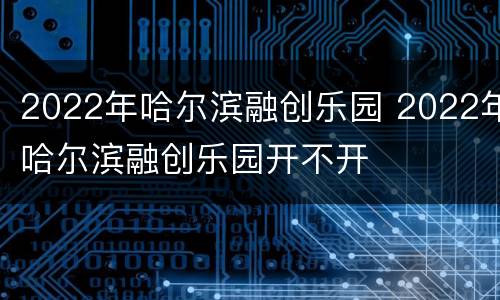 2022年哈尔滨融创乐园 2022年哈尔滨融创乐园开不开