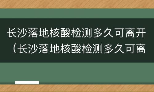 长沙落地核酸检测多久可离开（长沙落地核酸检测多久可离开武汉）