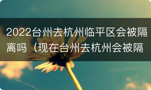 2022台州去杭州临平区会被隔离吗（现在台州去杭州会被隔离吗）