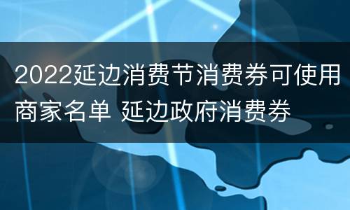 2022延边消费节消费券可使用商家名单 延边政府消费券