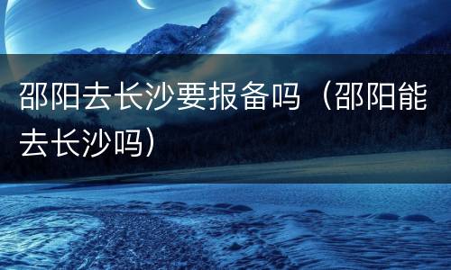 邵阳去长沙要报备吗（邵阳能去长沙吗）