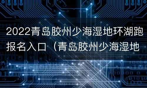 2022青岛胶州少海湿地环湖跑报名入口（青岛胶州少海湿地公园简介）