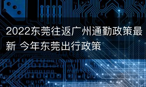 2022东莞往返广州通勤政策最新 今年东莞出行政策