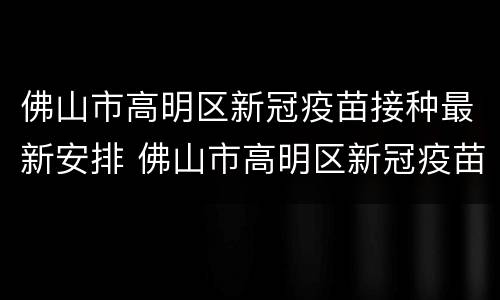 佛山市高明区新冠疫苗接种最新安排 佛山市高明区新冠疫苗接种最新安排表