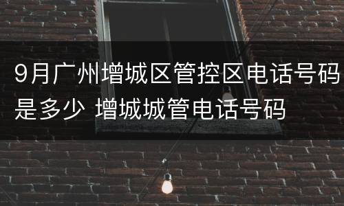 9月广州增城区管控区电话号码是多少 增城城管电话号码