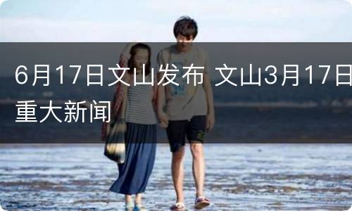 6月17日文山发布 文山3月17日重大新闻
