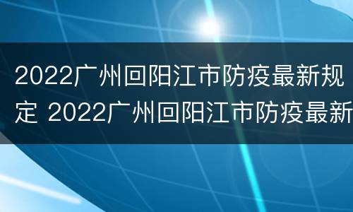 2022广州回阳江市防疫最新规定 2022广州回阳江市防疫最新规定要求