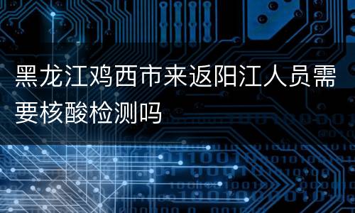黑龙江鸡西市来返阳江人员需要核酸检测吗