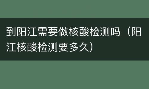 到阳江需要做核酸检测吗（阳江核酸检测要多久）