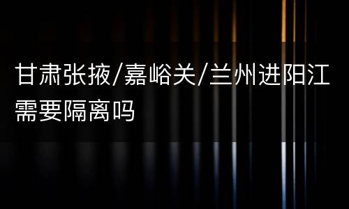 甘肃张掖/嘉峪关/兰州进阳江需要隔离吗