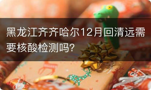 黑龙江齐齐哈尔12月回清远需要核酸检测吗？