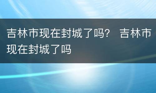 吉林市现在封城了吗？ 吉林市现在封城了吗