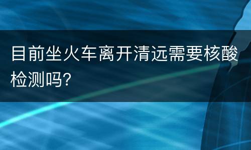 目前坐火车离开清远需要核酸检测吗？