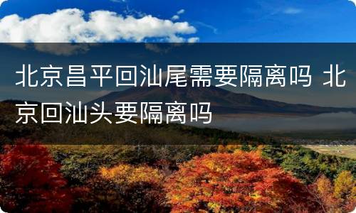 北京昌平回汕尾需要隔离吗 北京回汕头要隔离吗