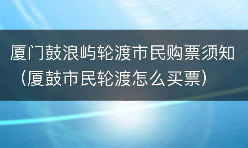 厦门鼓浪屿轮渡市民购票须知（厦鼓市民轮渡怎么买票）