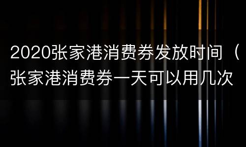 2020张家港消费券发放时间（张家港消费券一天可以用几次）