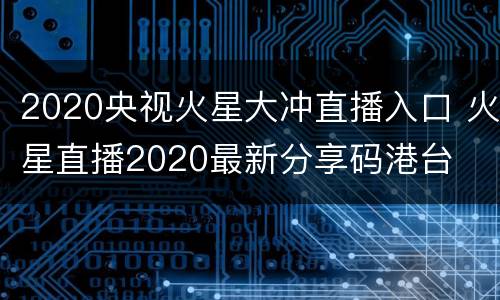 2020央视火星大冲直播入口 火星直播2020最新分享码港台
