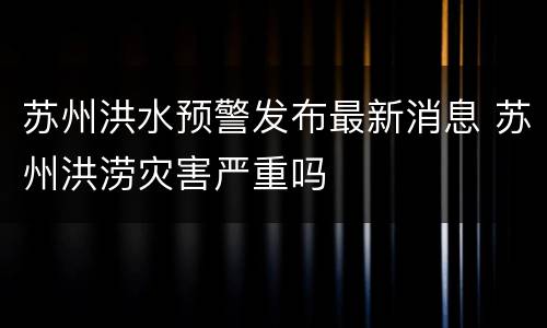 苏州洪水预警发布最新消息 苏州洪涝灾害严重吗