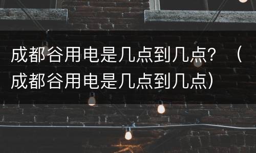 成都谷用电是几点到几点？（成都谷用电是几点到几点）