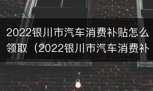 2022银川市汽车消费补贴怎么领取（2022银川市汽车消费补贴怎么领取的）