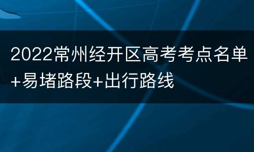 2022常州经开区高考考点名单+易堵路段+出行路线