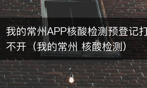 我的常州APP核酸检测预登记打不开（我的常州 核酸检测）