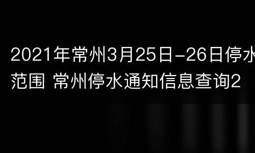 2021年常州3月25日-26日停水范围 常州停水通知信息查询2020年12月