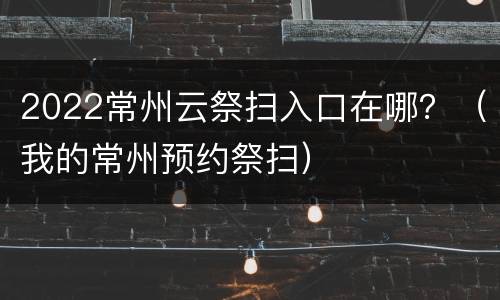 2022常州云祭扫入口在哪？（我的常州预约祭扫）