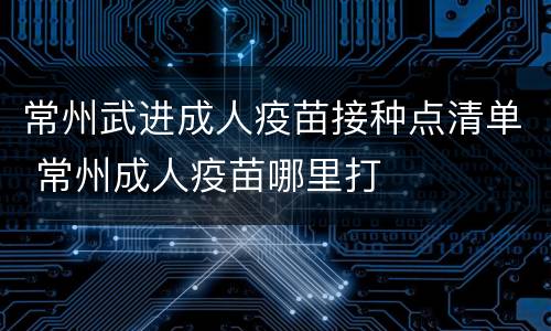 常州武进成人疫苗接种点清单 常州成人疫苗哪里打