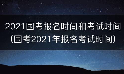 2021国考报名时间和考试时间（国考2021年报名考试时间）