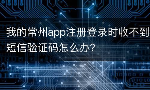 我的常州app注册登录时收不到短信验证码怎么办？