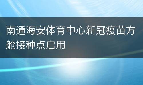 南通海安体育中心新冠疫苗方舱接种点启用